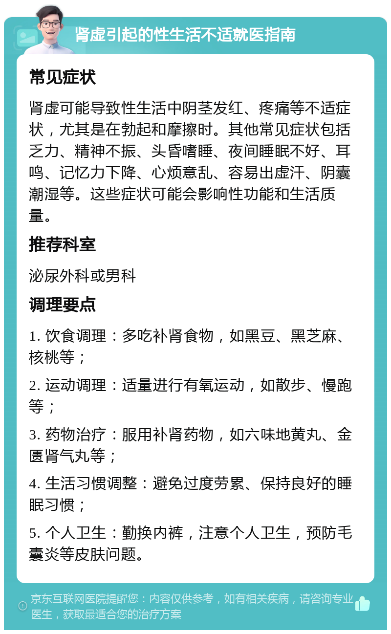 肾虚引起的性生活不适就医指南 常见症状 肾虚可能导致性生活中阴茎发红、疼痛等不适症状，尤其是在勃起和摩擦时。其他常见症状包括乏力、精神不振、头昏嗜睡、夜间睡眠不好、耳鸣、记忆力下降、心烦意乱、容易出虚汗、阴囊潮湿等。这些症状可能会影响性功能和生活质量。 推荐科室 泌尿外科或男科 调理要点 1. 饮食调理：多吃补肾食物，如黑豆、黑芝麻、核桃等； 2. 运动调理：适量进行有氧运动，如散步、慢跑等； 3. 药物治疗：服用补肾药物，如六味地黄丸、金匮肾气丸等； 4. 生活习惯调整：避免过度劳累、保持良好的睡眠习惯； 5. 个人卫生：勤换内裤，注意个人卫生，预防毛囊炎等皮肤问题。