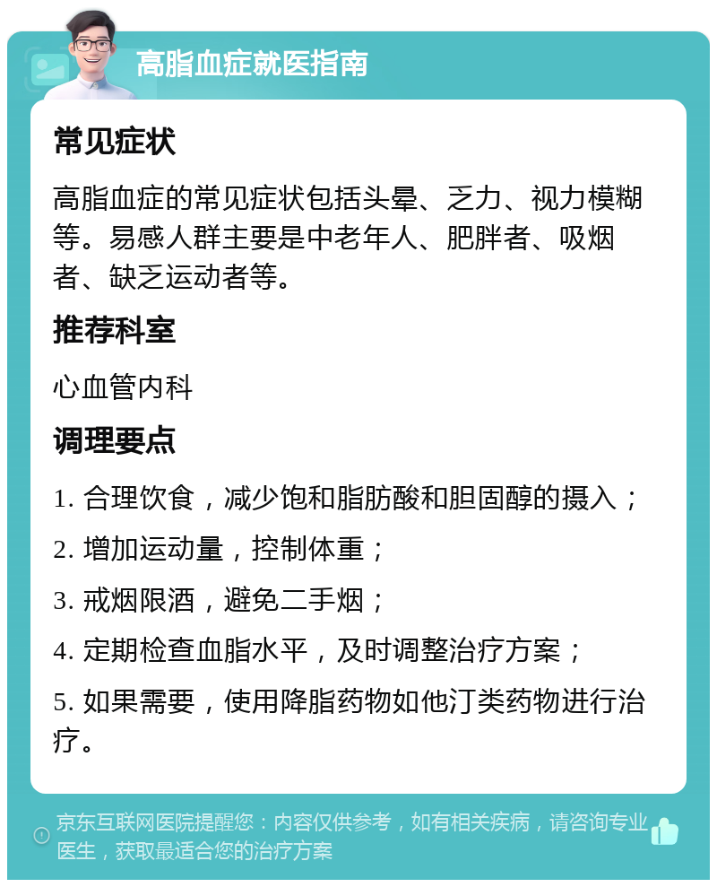 高脂血症就医指南 常见症状 高脂血症的常见症状包括头晕、乏力、视力模糊等。易感人群主要是中老年人、肥胖者、吸烟者、缺乏运动者等。 推荐科室 心血管内科 调理要点 1. 合理饮食，减少饱和脂肪酸和胆固醇的摄入； 2. 增加运动量，控制体重； 3. 戒烟限酒，避免二手烟； 4. 定期检查血脂水平，及时调整治疗方案； 5. 如果需要，使用降脂药物如他汀类药物进行治疗。