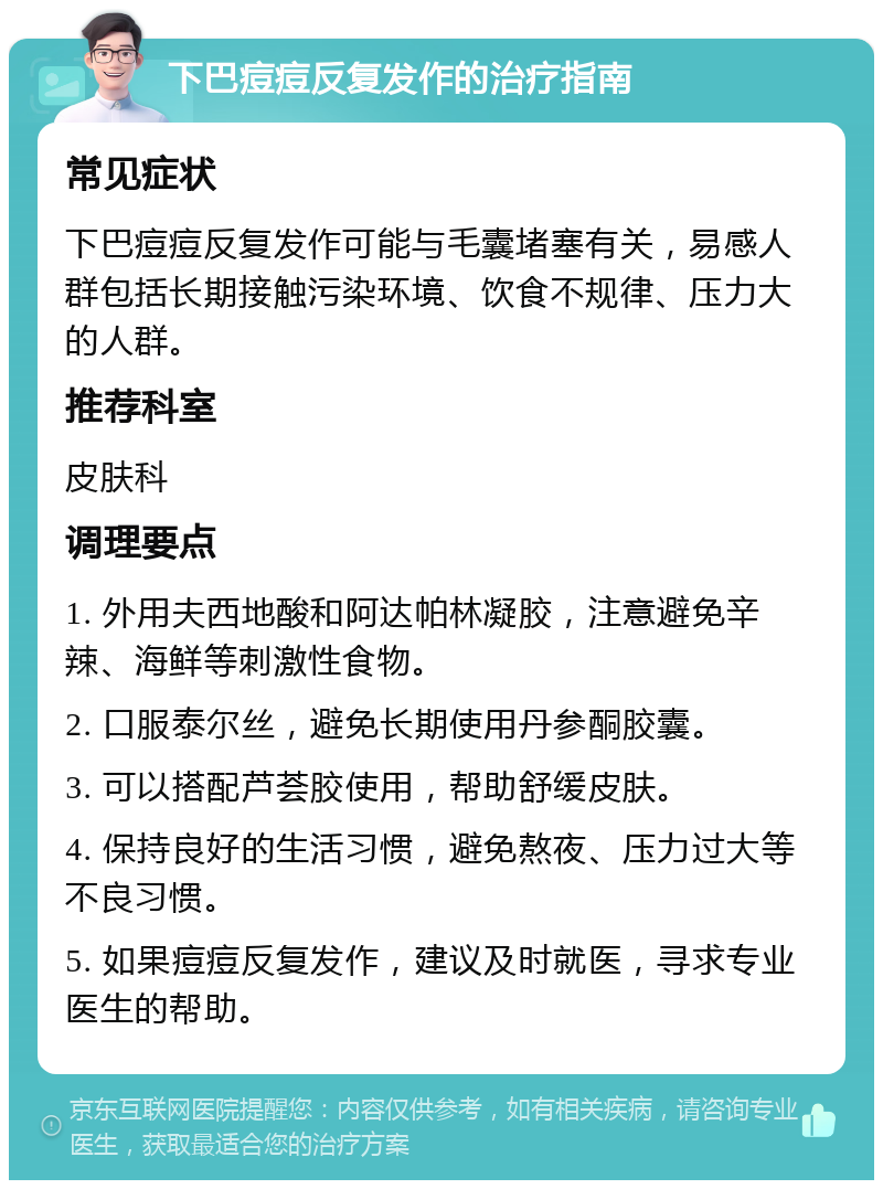 下巴痘痘反复发作的治疗指南 常见症状 下巴痘痘反复发作可能与毛囊堵塞有关，易感人群包括长期接触污染环境、饮食不规律、压力大的人群。 推荐科室 皮肤科 调理要点 1. 外用夫西地酸和阿达帕林凝胶，注意避免辛辣、海鲜等刺激性食物。 2. 口服泰尔丝，避免长期使用丹参酮胶囊。 3. 可以搭配芦荟胶使用，帮助舒缓皮肤。 4. 保持良好的生活习惯，避免熬夜、压力过大等不良习惯。 5. 如果痘痘反复发作，建议及时就医，寻求专业医生的帮助。