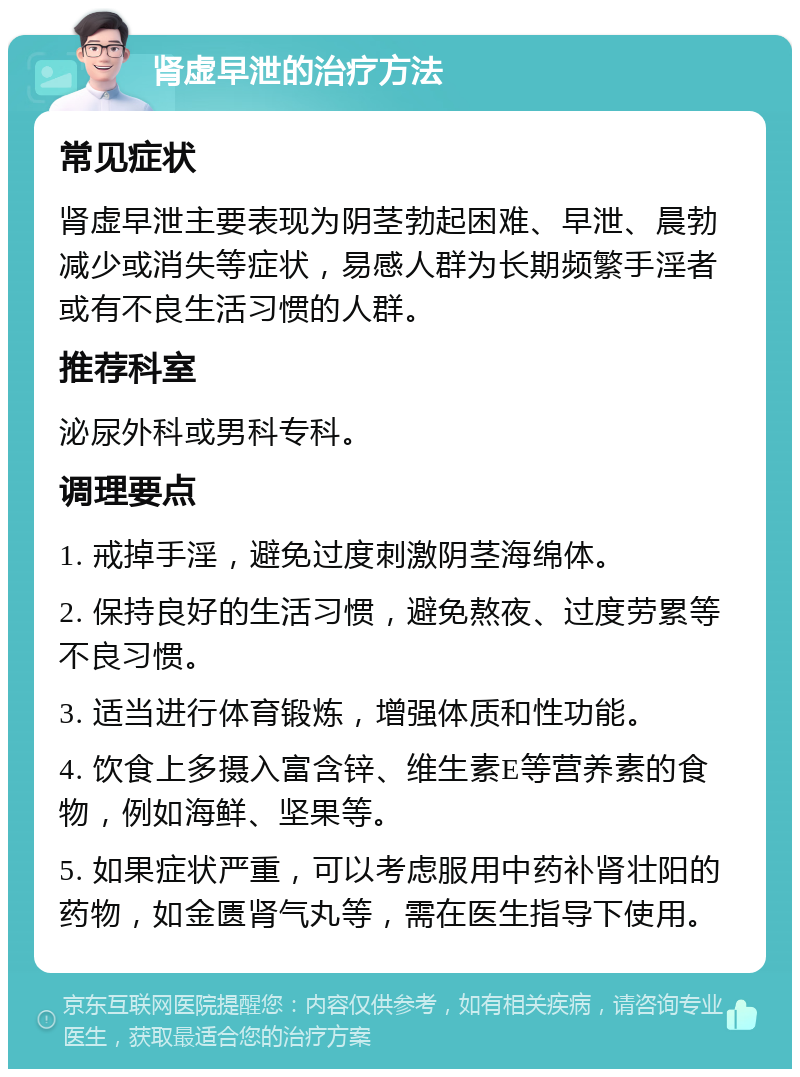 肾虚早泄的治疗方法 常见症状 肾虚早泄主要表现为阴茎勃起困难、早泄、晨勃减少或消失等症状，易感人群为长期频繁手淫者或有不良生活习惯的人群。 推荐科室 泌尿外科或男科专科。 调理要点 1. 戒掉手淫，避免过度刺激阴茎海绵体。 2. 保持良好的生活习惯，避免熬夜、过度劳累等不良习惯。 3. 适当进行体育锻炼，增强体质和性功能。 4. 饮食上多摄入富含锌、维生素E等营养素的食物，例如海鲜、坚果等。 5. 如果症状严重，可以考虑服用中药补肾壮阳的药物，如金匮肾气丸等，需在医生指导下使用。