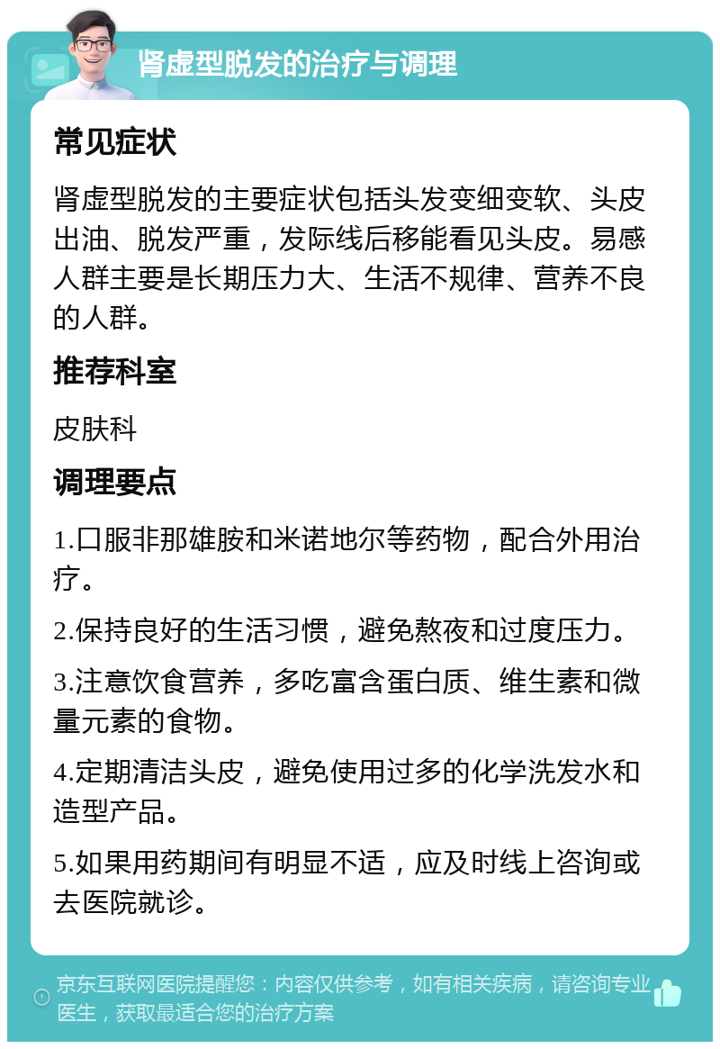 肾虚型脱发的治疗与调理 常见症状 肾虚型脱发的主要症状包括头发变细变软、头皮出油、脱发严重，发际线后移能看见头皮。易感人群主要是长期压力大、生活不规律、营养不良的人群。 推荐科室 皮肤科 调理要点 1.口服非那雄胺和米诺地尔等药物，配合外用治疗。 2.保持良好的生活习惯，避免熬夜和过度压力。 3.注意饮食营养，多吃富含蛋白质、维生素和微量元素的食物。 4.定期清洁头皮，避免使用过多的化学洗发水和造型产品。 5.如果用药期间有明显不适，应及时线上咨询或去医院就诊。