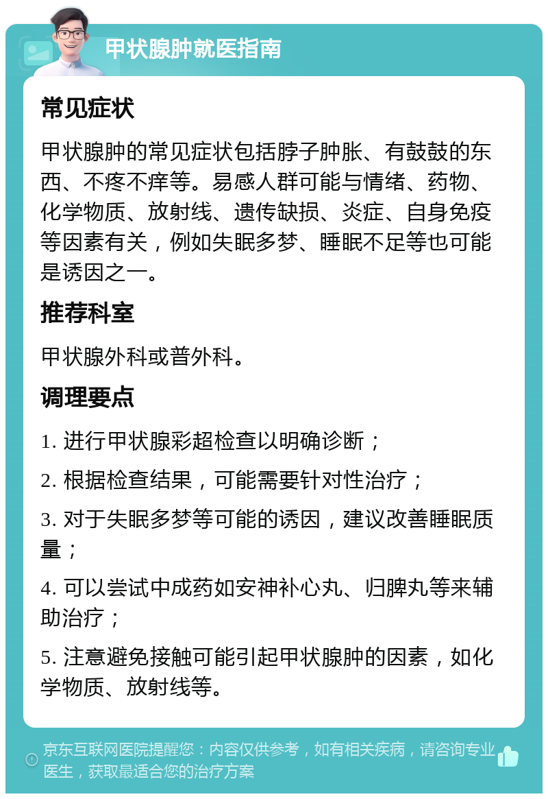 甲状腺肿就医指南 常见症状 甲状腺肿的常见症状包括脖子肿胀、有鼓鼓的东西、不疼不痒等。易感人群可能与情绪、药物、化学物质、放射线、遗传缺损、炎症、自身免疫等因素有关，例如失眠多梦、睡眠不足等也可能是诱因之一。 推荐科室 甲状腺外科或普外科。 调理要点 1. 进行甲状腺彩超检查以明确诊断； 2. 根据检查结果，可能需要针对性治疗； 3. 对于失眠多梦等可能的诱因，建议改善睡眠质量； 4. 可以尝试中成药如安神补心丸、归脾丸等来辅助治疗； 5. 注意避免接触可能引起甲状腺肿的因素，如化学物质、放射线等。