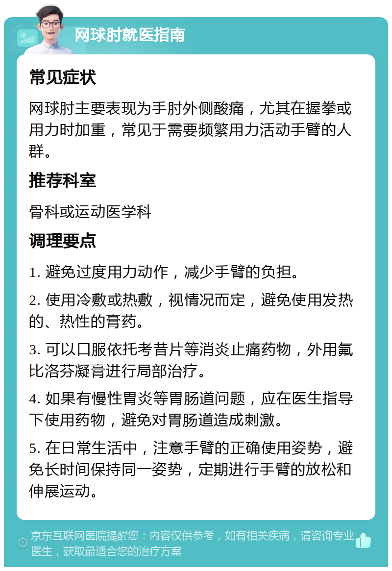 网球肘就医指南 常见症状 网球肘主要表现为手肘外侧酸痛，尤其在握拳或用力时加重，常见于需要频繁用力活动手臂的人群。 推荐科室 骨科或运动医学科 调理要点 1. 避免过度用力动作，减少手臂的负担。 2. 使用冷敷或热敷，视情况而定，避免使用发热的、热性的膏药。 3. 可以口服依托考昔片等消炎止痛药物，外用氟比洛芬凝膏进行局部治疗。 4. 如果有慢性胃炎等胃肠道问题，应在医生指导下使用药物，避免对胃肠道造成刺激。 5. 在日常生活中，注意手臂的正确使用姿势，避免长时间保持同一姿势，定期进行手臂的放松和伸展运动。