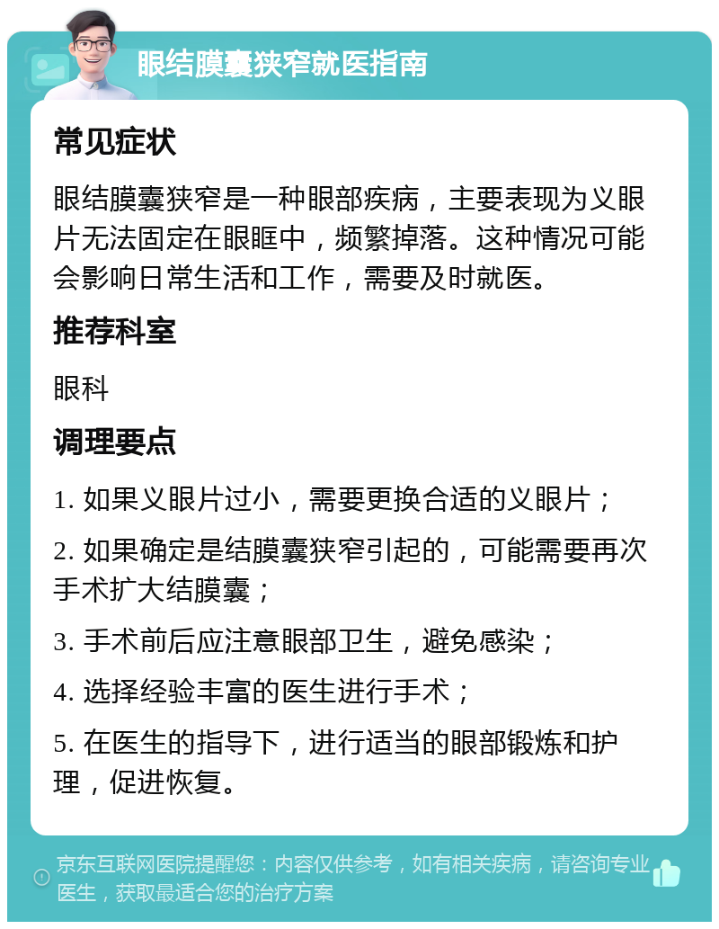 眼结膜囊狭窄就医指南 常见症状 眼结膜囊狭窄是一种眼部疾病，主要表现为义眼片无法固定在眼眶中，频繁掉落。这种情况可能会影响日常生活和工作，需要及时就医。 推荐科室 眼科 调理要点 1. 如果义眼片过小，需要更换合适的义眼片； 2. 如果确定是结膜囊狭窄引起的，可能需要再次手术扩大结膜囊； 3. 手术前后应注意眼部卫生，避免感染； 4. 选择经验丰富的医生进行手术； 5. 在医生的指导下，进行适当的眼部锻炼和护理，促进恢复。