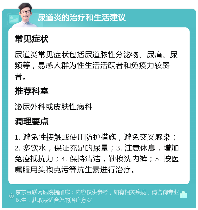 尿道炎的治疗和生活建议 常见症状 尿道炎常见症状包括尿道脓性分泌物、尿痛、尿频等，易感人群为性生活活跃者和免疫力较弱者。 推荐科室 泌尿外科或皮肤性病科 调理要点 1. 避免性接触或使用防护措施，避免交叉感染；2. 多饮水，保证充足的尿量；3. 注意休息，增加免疫抵抗力；4. 保持清洁，勤换洗内裤；5. 按医嘱服用头孢克污等抗生素进行治疗。