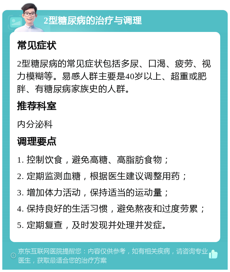 2型糖尿病的治疗与调理 常见症状 2型糖尿病的常见症状包括多尿、口渴、疲劳、视力模糊等。易感人群主要是40岁以上、超重或肥胖、有糖尿病家族史的人群。 推荐科室 内分泌科 调理要点 1. 控制饮食，避免高糖、高脂肪食物； 2. 定期监测血糖，根据医生建议调整用药； 3. 增加体力活动，保持适当的运动量； 4. 保持良好的生活习惯，避免熬夜和过度劳累； 5. 定期复查，及时发现并处理并发症。