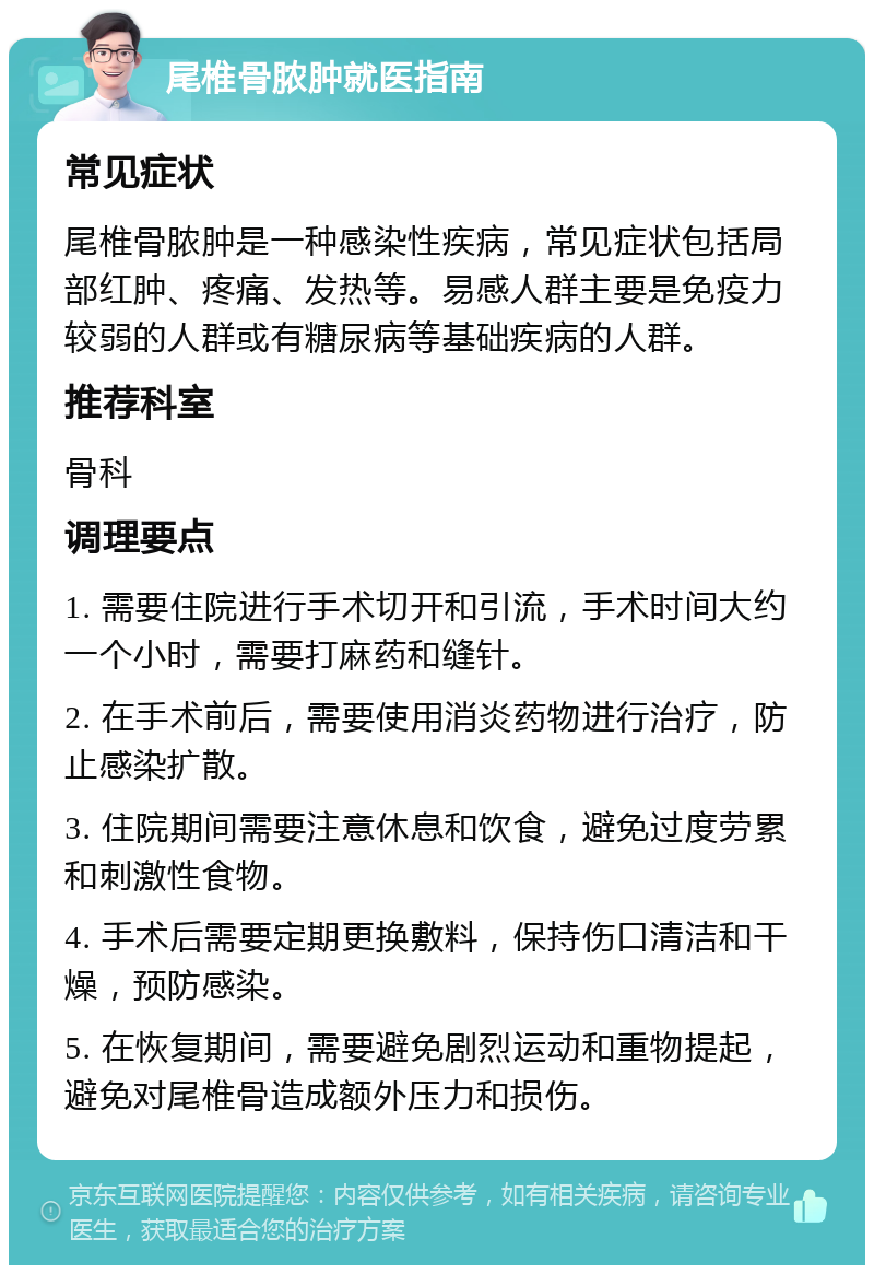 尾椎骨脓肿就医指南 常见症状 尾椎骨脓肿是一种感染性疾病，常见症状包括局部红肿、疼痛、发热等。易感人群主要是免疫力较弱的人群或有糖尿病等基础疾病的人群。 推荐科室 骨科 调理要点 1. 需要住院进行手术切开和引流，手术时间大约一个小时，需要打麻药和缝针。 2. 在手术前后，需要使用消炎药物进行治疗，防止感染扩散。 3. 住院期间需要注意休息和饮食，避免过度劳累和刺激性食物。 4. 手术后需要定期更换敷料，保持伤口清洁和干燥，预防感染。 5. 在恢复期间，需要避免剧烈运动和重物提起，避免对尾椎骨造成额外压力和损伤。