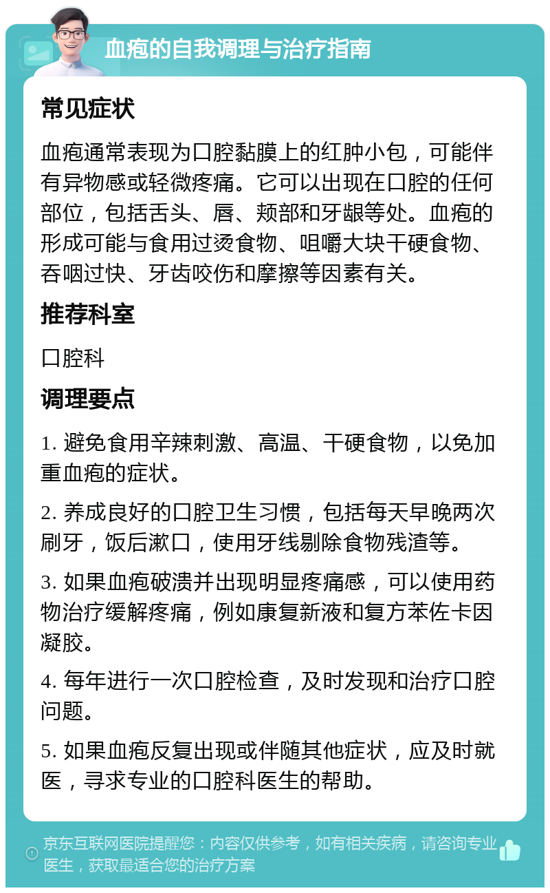 血疱的自我调理与治疗指南 常见症状 血疱通常表现为口腔黏膜上的红肿小包，可能伴有异物感或轻微疼痛。它可以出现在口腔的任何部位，包括舌头、唇、颊部和牙龈等处。血疱的形成可能与食用过烫食物、咀嚼大块干硬食物、吞咽过快、牙齿咬伤和摩擦等因素有关。 推荐科室 口腔科 调理要点 1. 避免食用辛辣刺激、高温、干硬食物，以免加重血疱的症状。 2. 养成良好的口腔卫生习惯，包括每天早晚两次刷牙，饭后漱口，使用牙线剔除食物残渣等。 3. 如果血疱破溃并出现明显疼痛感，可以使用药物治疗缓解疼痛，例如康复新液和复方苯佐卡因凝胶。 4. 每年进行一次口腔检查，及时发现和治疗口腔问题。 5. 如果血疱反复出现或伴随其他症状，应及时就医，寻求专业的口腔科医生的帮助。