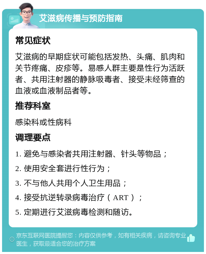 艾滋病传播与预防指南 常见症状 艾滋病的早期症状可能包括发热、头痛、肌肉和关节疼痛、皮疹等。易感人群主要是性行为活跃者、共用注射器的静脉吸毒者、接受未经筛查的血液或血液制品者等。 推荐科室 感染科或性病科 调理要点 1. 避免与感染者共用注射器、针头等物品； 2. 使用安全套进行性行为； 3. 不与他人共用个人卫生用品； 4. 接受抗逆转录病毒治疗（ART）； 5. 定期进行艾滋病毒检测和随访。