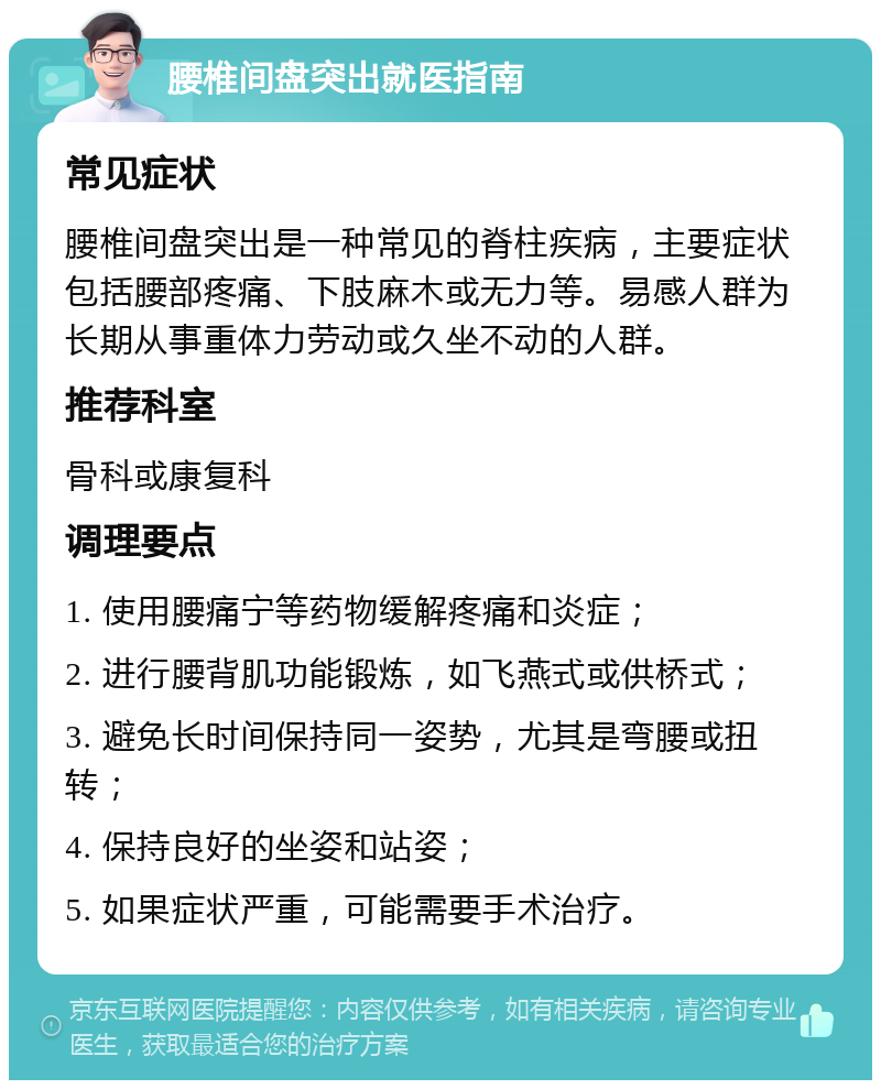 腰椎间盘突出就医指南 常见症状 腰椎间盘突出是一种常见的脊柱疾病，主要症状包括腰部疼痛、下肢麻木或无力等。易感人群为长期从事重体力劳动或久坐不动的人群。 推荐科室 骨科或康复科 调理要点 1. 使用腰痛宁等药物缓解疼痛和炎症； 2. 进行腰背肌功能锻炼，如飞燕式或供桥式； 3. 避免长时间保持同一姿势，尤其是弯腰或扭转； 4. 保持良好的坐姿和站姿； 5. 如果症状严重，可能需要手术治疗。