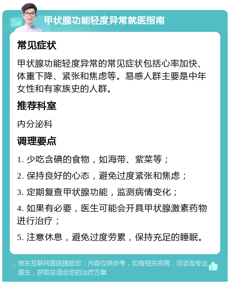 甲状腺功能轻度异常就医指南 常见症状 甲状腺功能轻度异常的常见症状包括心率加快、体重下降、紧张和焦虑等。易感人群主要是中年女性和有家族史的人群。 推荐科室 内分泌科 调理要点 1. 少吃含碘的食物，如海带、紫菜等； 2. 保持良好的心态，避免过度紧张和焦虑； 3. 定期复查甲状腺功能，监测病情变化； 4. 如果有必要，医生可能会开具甲状腺激素药物进行治疗； 5. 注意休息，避免过度劳累，保持充足的睡眠。