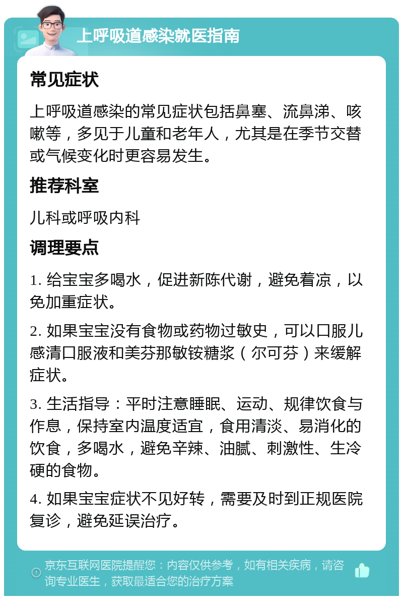 上呼吸道感染就医指南 常见症状 上呼吸道感染的常见症状包括鼻塞、流鼻涕、咳嗽等，多见于儿童和老年人，尤其是在季节交替或气候变化时更容易发生。 推荐科室 儿科或呼吸内科 调理要点 1. 给宝宝多喝水，促进新陈代谢，避免着凉，以免加重症状。 2. 如果宝宝没有食物或药物过敏史，可以口服儿感清口服液和美芬那敏铵糖浆（尔可芬）来缓解症状。 3. 生活指导：平时注意睡眠、运动、规律饮食与作息，保持室内温度适宜，食用清淡、易消化的饮食，多喝水，避免辛辣、油腻、刺激性、生冷硬的食物。 4. 如果宝宝症状不见好转，需要及时到正规医院复诊，避免延误治疗。