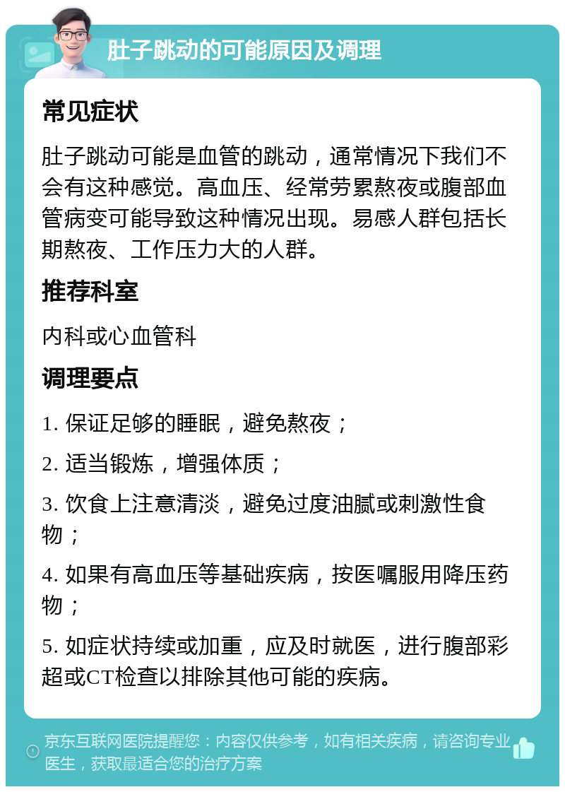 肚子跳动的可能原因及调理 常见症状 肚子跳动可能是血管的跳动，通常情况下我们不会有这种感觉。高血压、经常劳累熬夜或腹部血管病变可能导致这种情况出现。易感人群包括长期熬夜、工作压力大的人群。 推荐科室 内科或心血管科 调理要点 1. 保证足够的睡眠，避免熬夜； 2. 适当锻炼，增强体质； 3. 饮食上注意清淡，避免过度油腻或刺激性食物； 4. 如果有高血压等基础疾病，按医嘱服用降压药物； 5. 如症状持续或加重，应及时就医，进行腹部彩超或CT检查以排除其他可能的疾病。