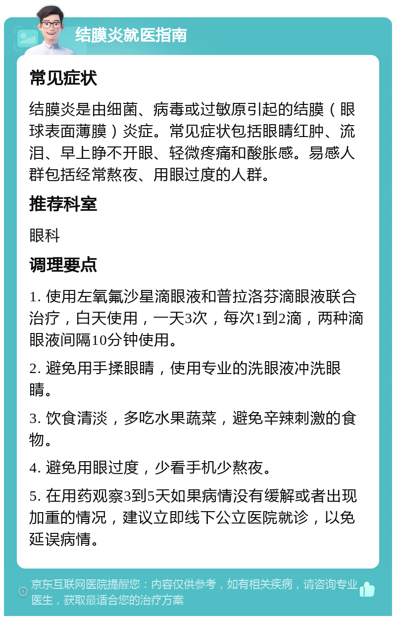 结膜炎就医指南 常见症状 结膜炎是由细菌、病毒或过敏原引起的结膜（眼球表面薄膜）炎症。常见症状包括眼睛红肿、流泪、早上睁不开眼、轻微疼痛和酸胀感。易感人群包括经常熬夜、用眼过度的人群。 推荐科室 眼科 调理要点 1. 使用左氧氟沙星滴眼液和普拉洛芬滴眼液联合治疗，白天使用，一天3次，每次1到2滴，两种滴眼液间隔10分钟使用。 2. 避免用手揉眼睛，使用专业的洗眼液冲洗眼睛。 3. 饮食清淡，多吃水果蔬菜，避免辛辣刺激的食物。 4. 避免用眼过度，少看手机少熬夜。 5. 在用药观察3到5天如果病情没有缓解或者出现加重的情况，建议立即线下公立医院就诊，以免延误病情。