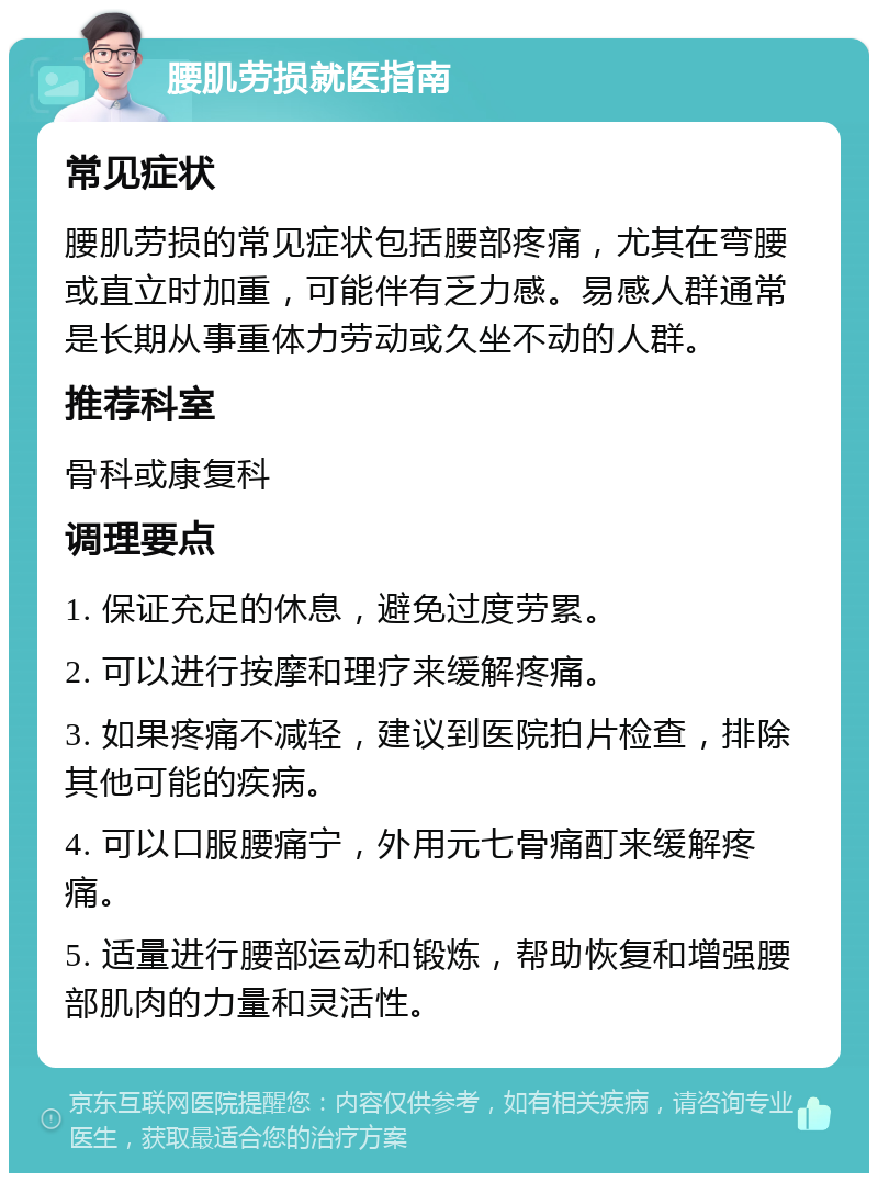 腰肌劳损就医指南 常见症状 腰肌劳损的常见症状包括腰部疼痛，尤其在弯腰或直立时加重，可能伴有乏力感。易感人群通常是长期从事重体力劳动或久坐不动的人群。 推荐科室 骨科或康复科 调理要点 1. 保证充足的休息，避免过度劳累。 2. 可以进行按摩和理疗来缓解疼痛。 3. 如果疼痛不减轻，建议到医院拍片检查，排除其他可能的疾病。 4. 可以口服腰痛宁，外用元七骨痛酊来缓解疼痛。 5. 适量进行腰部运动和锻炼，帮助恢复和增强腰部肌肉的力量和灵活性。