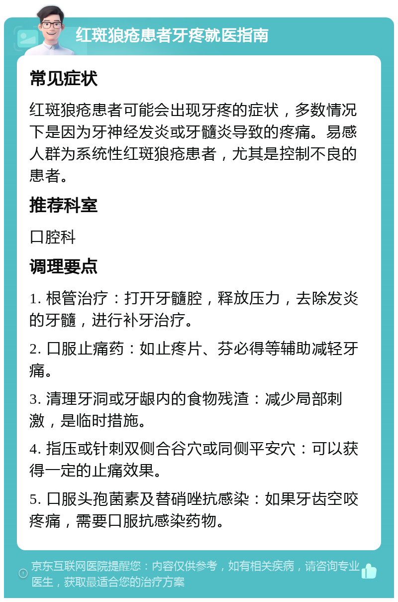 红斑狼疮患者牙疼就医指南 常见症状 红斑狼疮患者可能会出现牙疼的症状，多数情况下是因为牙神经发炎或牙髓炎导致的疼痛。易感人群为系统性红斑狼疮患者，尤其是控制不良的患者。 推荐科室 口腔科 调理要点 1. 根管治疗：打开牙髓腔，释放压力，去除发炎的牙髓，进行补牙治疗。 2. 口服止痛药：如止疼片、芬必得等辅助减轻牙痛。 3. 清理牙洞或牙龈内的食物残渣：减少局部刺激，是临时措施。 4. 指压或针刺双侧合谷穴或同侧平安穴：可以获得一定的止痛效果。 5. 口服头孢菌素及替硝唑抗感染：如果牙齿空咬疼痛，需要口服抗感染药物。