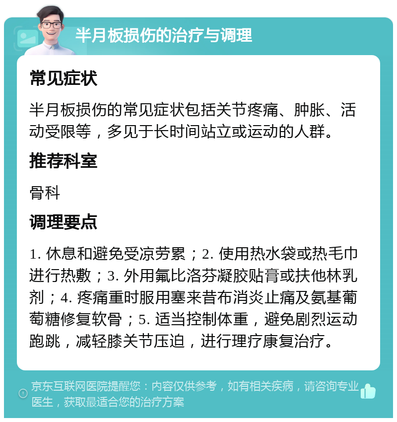 半月板损伤的治疗与调理 常见症状 半月板损伤的常见症状包括关节疼痛、肿胀、活动受限等，多见于长时间站立或运动的人群。 推荐科室 骨科 调理要点 1. 休息和避免受凉劳累；2. 使用热水袋或热毛巾进行热敷；3. 外用氟比洛芬凝胶贴膏或扶他林乳剂；4. 疼痛重时服用塞来昔布消炎止痛及氨基葡萄糖修复软骨；5. 适当控制体重，避免剧烈运动跑跳，减轻膝关节压迫，进行理疗康复治疗。