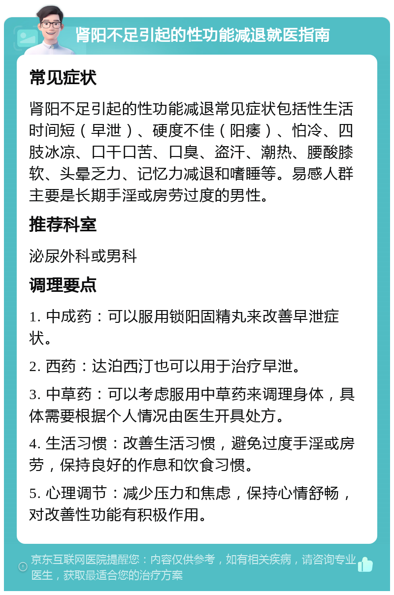 肾阳不足引起的性功能减退就医指南 常见症状 肾阳不足引起的性功能减退常见症状包括性生活时间短（早泄）、硬度不佳（阳痿）、怕冷、四肢冰凉、口干口苦、口臭、盗汗、潮热、腰酸膝软、头晕乏力、记忆力减退和嗜睡等。易感人群主要是长期手淫或房劳过度的男性。 推荐科室 泌尿外科或男科 调理要点 1. 中成药：可以服用锁阳固精丸来改善早泄症状。 2. 西药：达泊西汀也可以用于治疗早泄。 3. 中草药：可以考虑服用中草药来调理身体，具体需要根据个人情况由医生开具处方。 4. 生活习惯：改善生活习惯，避免过度手淫或房劳，保持良好的作息和饮食习惯。 5. 心理调节：减少压力和焦虑，保持心情舒畅，对改善性功能有积极作用。