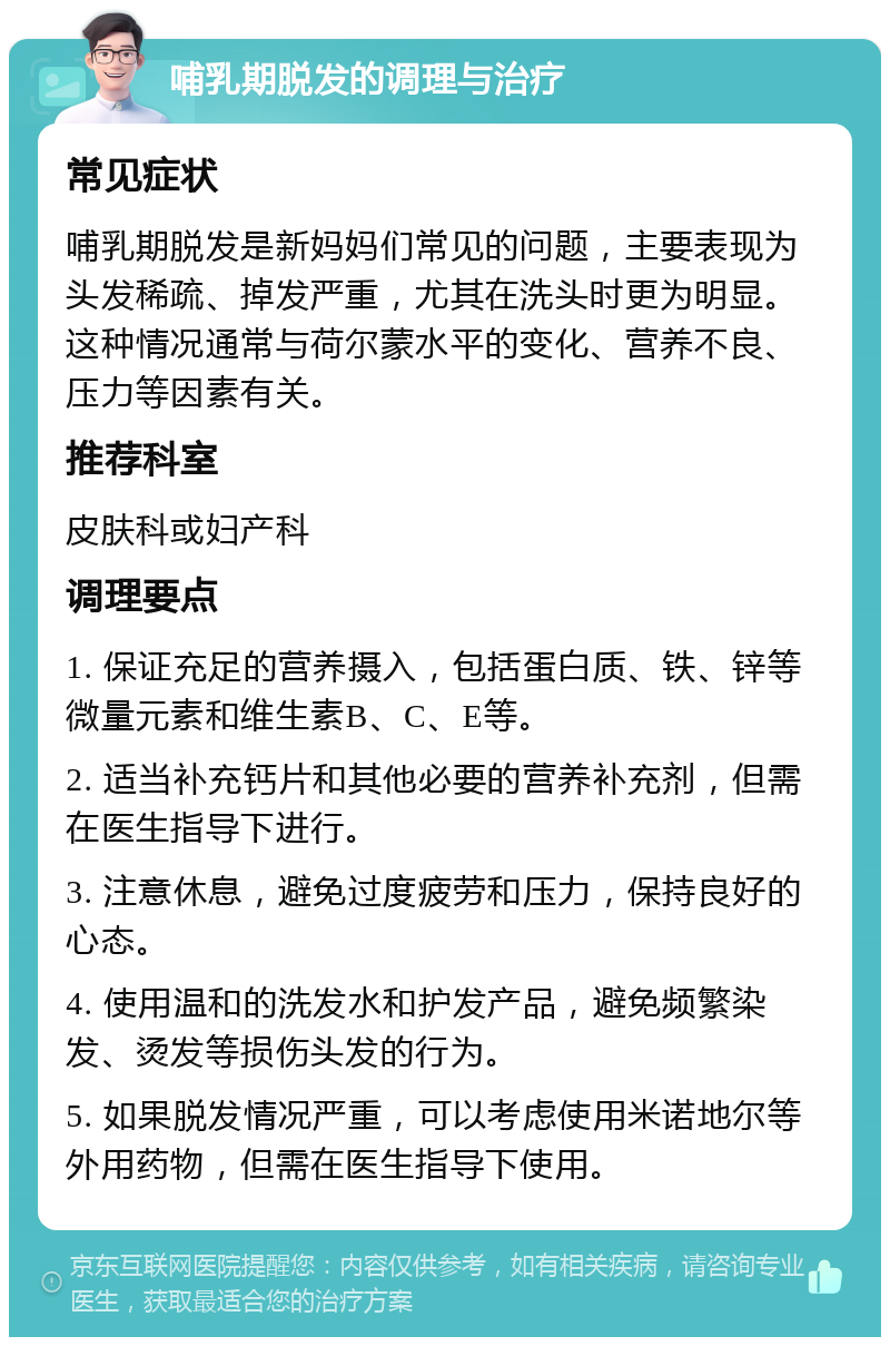 哺乳期脱发的调理与治疗 常见症状 哺乳期脱发是新妈妈们常见的问题，主要表现为头发稀疏、掉发严重，尤其在洗头时更为明显。这种情况通常与荷尔蒙水平的变化、营养不良、压力等因素有关。 推荐科室 皮肤科或妇产科 调理要点 1. 保证充足的营养摄入，包括蛋白质、铁、锌等微量元素和维生素B、C、E等。 2. 适当补充钙片和其他必要的营养补充剂，但需在医生指导下进行。 3. 注意休息，避免过度疲劳和压力，保持良好的心态。 4. 使用温和的洗发水和护发产品，避免频繁染发、烫发等损伤头发的行为。 5. 如果脱发情况严重，可以考虑使用米诺地尔等外用药物，但需在医生指导下使用。