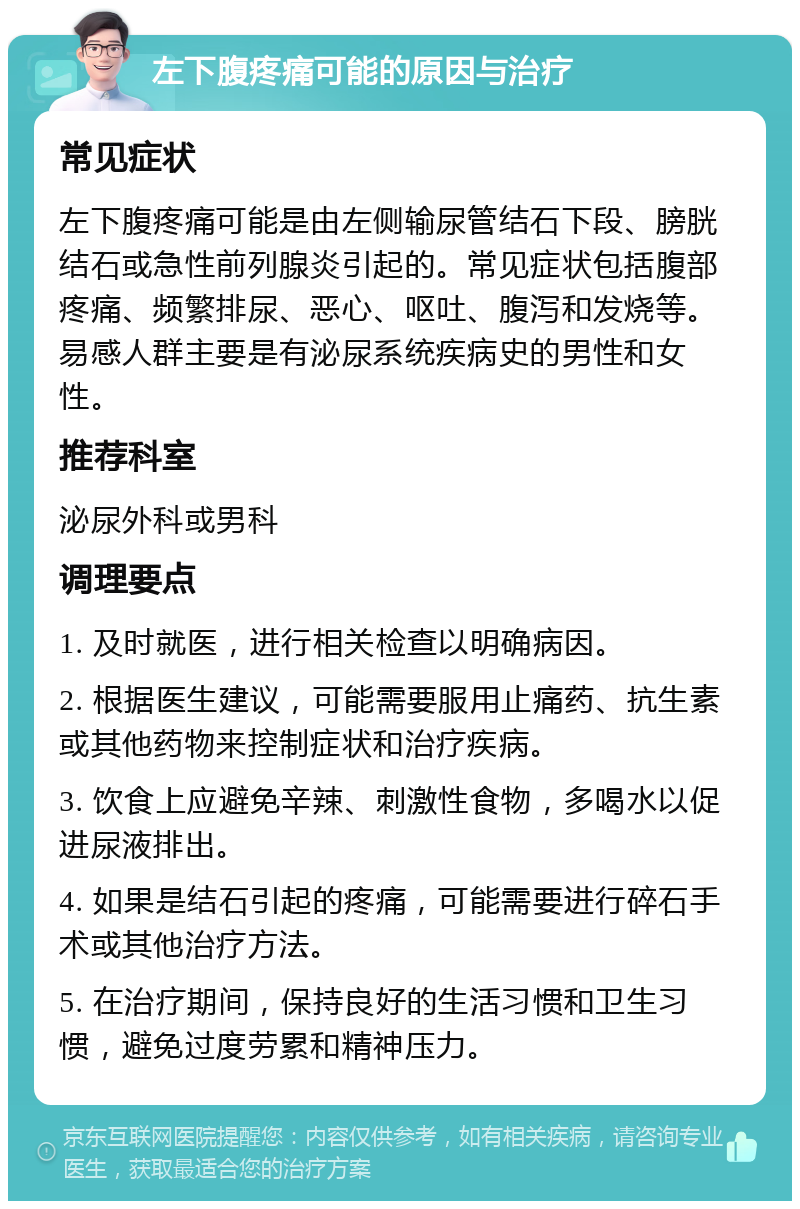 左下腹疼痛可能的原因与治疗 常见症状 左下腹疼痛可能是由左侧输尿管结石下段、膀胱结石或急性前列腺炎引起的。常见症状包括腹部疼痛、频繁排尿、恶心、呕吐、腹泻和发烧等。易感人群主要是有泌尿系统疾病史的男性和女性。 推荐科室 泌尿外科或男科 调理要点 1. 及时就医，进行相关检查以明确病因。 2. 根据医生建议，可能需要服用止痛药、抗生素或其他药物来控制症状和治疗疾病。 3. 饮食上应避免辛辣、刺激性食物，多喝水以促进尿液排出。 4. 如果是结石引起的疼痛，可能需要进行碎石手术或其他治疗方法。 5. 在治疗期间，保持良好的生活习惯和卫生习惯，避免过度劳累和精神压力。