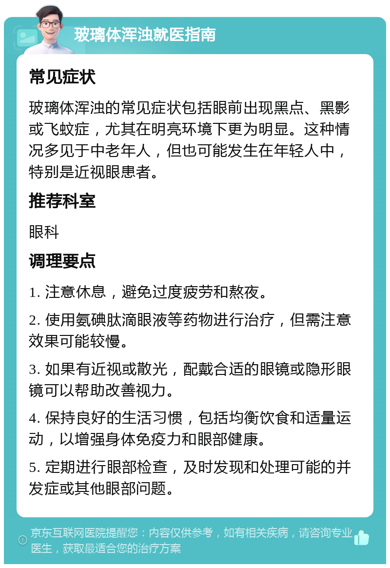 玻璃体浑浊就医指南 常见症状 玻璃体浑浊的常见症状包括眼前出现黑点、黑影或飞蚊症，尤其在明亮环境下更为明显。这种情况多见于中老年人，但也可能发生在年轻人中，特别是近视眼患者。 推荐科室 眼科 调理要点 1. 注意休息，避免过度疲劳和熬夜。 2. 使用氨碘肽滴眼液等药物进行治疗，但需注意效果可能较慢。 3. 如果有近视或散光，配戴合适的眼镜或隐形眼镜可以帮助改善视力。 4. 保持良好的生活习惯，包括均衡饮食和适量运动，以增强身体免疫力和眼部健康。 5. 定期进行眼部检查，及时发现和处理可能的并发症或其他眼部问题。