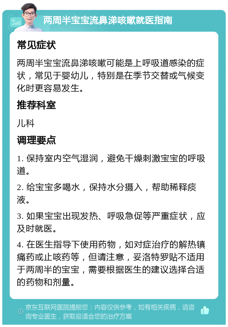 两周半宝宝流鼻涕咳嗽就医指南 常见症状 两周半宝宝流鼻涕咳嗽可能是上呼吸道感染的症状，常见于婴幼儿，特别是在季节交替或气候变化时更容易发生。 推荐科室 儿科 调理要点 1. 保持室内空气湿润，避免干燥刺激宝宝的呼吸道。 2. 给宝宝多喝水，保持水分摄入，帮助稀释痰液。 3. 如果宝宝出现发热、呼吸急促等严重症状，应及时就医。 4. 在医生指导下使用药物，如对症治疗的解热镇痛药或止咳药等，但请注意，妥洛特罗贴不适用于两周半的宝宝，需要根据医生的建议选择合适的药物和剂量。