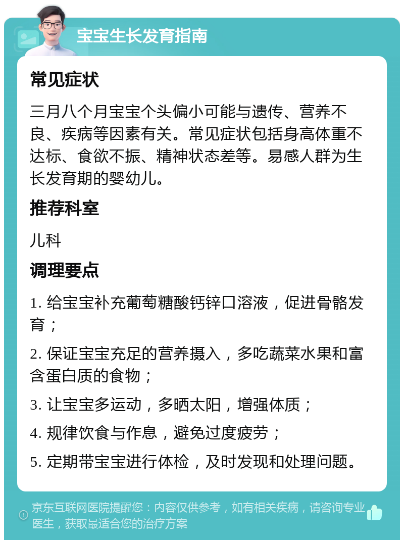 宝宝生长发育指南 常见症状 三月八个月宝宝个头偏小可能与遗传、营养不良、疾病等因素有关。常见症状包括身高体重不达标、食欲不振、精神状态差等。易感人群为生长发育期的婴幼儿。 推荐科室 儿科 调理要点 1. 给宝宝补充葡萄糖酸钙锌口溶液，促进骨骼发育； 2. 保证宝宝充足的营养摄入，多吃蔬菜水果和富含蛋白质的食物； 3. 让宝宝多运动，多晒太阳，增强体质； 4. 规律饮食与作息，避免过度疲劳； 5. 定期带宝宝进行体检，及时发现和处理问题。