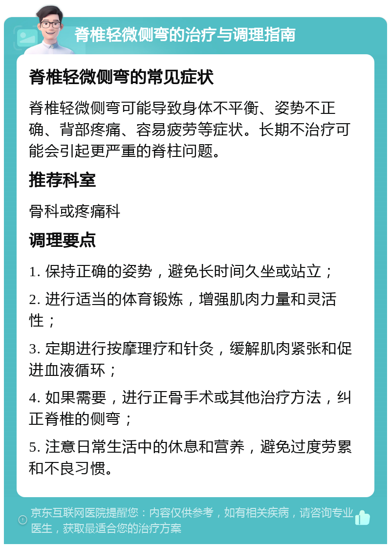 脊椎轻微侧弯的治疗与调理指南 脊椎轻微侧弯的常见症状 脊椎轻微侧弯可能导致身体不平衡、姿势不正确、背部疼痛、容易疲劳等症状。长期不治疗可能会引起更严重的脊柱问题。 推荐科室 骨科或疼痛科 调理要点 1. 保持正确的姿势，避免长时间久坐或站立； 2. 进行适当的体育锻炼，增强肌肉力量和灵活性； 3. 定期进行按摩理疗和针灸，缓解肌肉紧张和促进血液循环； 4. 如果需要，进行正骨手术或其他治疗方法，纠正脊椎的侧弯； 5. 注意日常生活中的休息和营养，避免过度劳累和不良习惯。