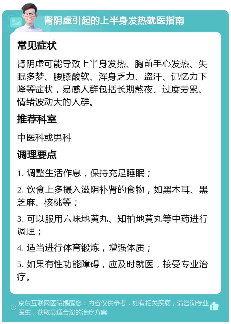 肾阴虚引起的上半身发热就医指南 常见症状 肾阴虚可能导致上半身发热、胸前手心发热、失眠多梦、腰膝酸软、浑身乏力、盗汗、记忆力下降等症状，易感人群包括长期熬夜、过度劳累、情绪波动大的人群。 推荐科室 中医科或男科 调理要点 1. 调整生活作息，保持充足睡眠； 2. 饮食上多摄入滋阴补肾的食物，如黑木耳、黑芝麻、核桃等； 3. 可以服用六味地黄丸、知柏地黄丸等中药进行调理； 4. 适当进行体育锻炼，增强体质； 5. 如果有性功能障碍，应及时就医，接受专业治疗。