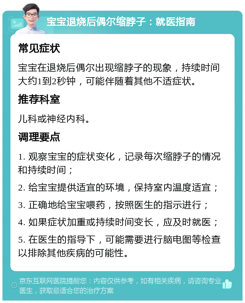 宝宝退烧后偶尔缩脖子：就医指南 常见症状 宝宝在退烧后偶尔出现缩脖子的现象，持续时间大约1到2秒钟，可能伴随着其他不适症状。 推荐科室 儿科或神经内科。 调理要点 1. 观察宝宝的症状变化，记录每次缩脖子的情况和持续时间； 2. 给宝宝提供适宜的环境，保持室内温度适宜； 3. 正确地给宝宝喂药，按照医生的指示进行； 4. 如果症状加重或持续时间变长，应及时就医； 5. 在医生的指导下，可能需要进行脑电图等检查以排除其他疾病的可能性。