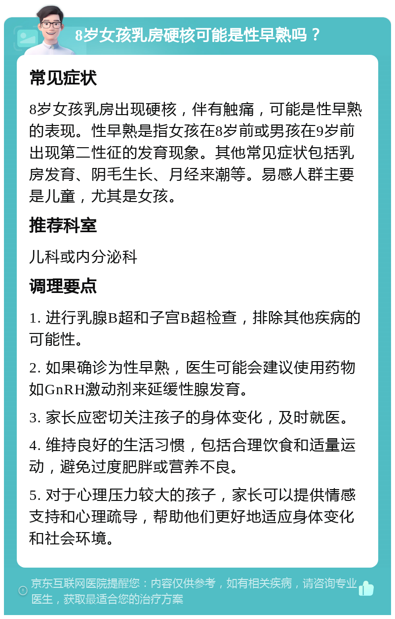 8岁女孩乳房硬核可能是性早熟吗？ 常见症状 8岁女孩乳房出现硬核，伴有触痛，可能是性早熟的表现。性早熟是指女孩在8岁前或男孩在9岁前出现第二性征的发育现象。其他常见症状包括乳房发育、阴毛生长、月经来潮等。易感人群主要是儿童，尤其是女孩。 推荐科室 儿科或内分泌科 调理要点 1. 进行乳腺B超和子宫B超检查，排除其他疾病的可能性。 2. 如果确诊为性早熟，医生可能会建议使用药物如GnRH激动剂来延缓性腺发育。 3. 家长应密切关注孩子的身体变化，及时就医。 4. 维持良好的生活习惯，包括合理饮食和适量运动，避免过度肥胖或营养不良。 5. 对于心理压力较大的孩子，家长可以提供情感支持和心理疏导，帮助他们更好地适应身体变化和社会环境。