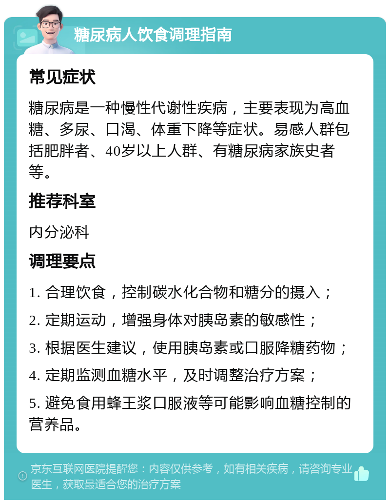 糖尿病人饮食调理指南 常见症状 糖尿病是一种慢性代谢性疾病，主要表现为高血糖、多尿、口渴、体重下降等症状。易感人群包括肥胖者、40岁以上人群、有糖尿病家族史者等。 推荐科室 内分泌科 调理要点 1. 合理饮食，控制碳水化合物和糖分的摄入； 2. 定期运动，增强身体对胰岛素的敏感性； 3. 根据医生建议，使用胰岛素或口服降糖药物； 4. 定期监测血糖水平，及时调整治疗方案； 5. 避免食用蜂王浆口服液等可能影响血糖控制的营养品。