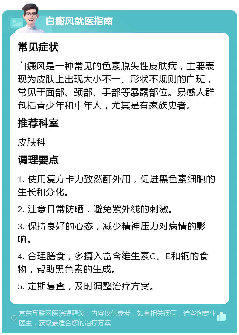 白癜风就医指南 常见症状 白癜风是一种常见的色素脱失性皮肤病，主要表现为皮肤上出现大小不一、形状不规则的白斑，常见于面部、颈部、手部等暴露部位。易感人群包括青少年和中年人，尤其是有家族史者。 推荐科室 皮肤科 调理要点 1. 使用复方卡力致然酊外用，促进黑色素细胞的生长和分化。 2. 注意日常防晒，避免紫外线的刺激。 3. 保持良好的心态，减少精神压力对病情的影响。 4. 合理膳食，多摄入富含维生素C、E和铜的食物，帮助黑色素的生成。 5. 定期复查，及时调整治疗方案。