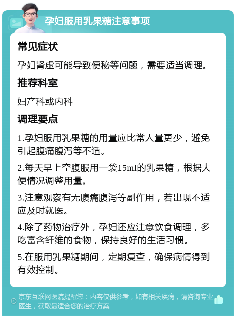 孕妇服用乳果糖注意事项 常见症状 孕妇肾虚可能导致便秘等问题，需要适当调理。 推荐科室 妇产科或内科 调理要点 1.孕妇服用乳果糖的用量应比常人量更少，避免引起腹痛腹泻等不适。 2.每天早上空腹服用一袋15ml的乳果糖，根据大便情况调整用量。 3.注意观察有无腹痛腹泻等副作用，若出现不适应及时就医。 4.除了药物治疗外，孕妇还应注意饮食调理，多吃富含纤维的食物，保持良好的生活习惯。 5.在服用乳果糖期间，定期复查，确保病情得到有效控制。