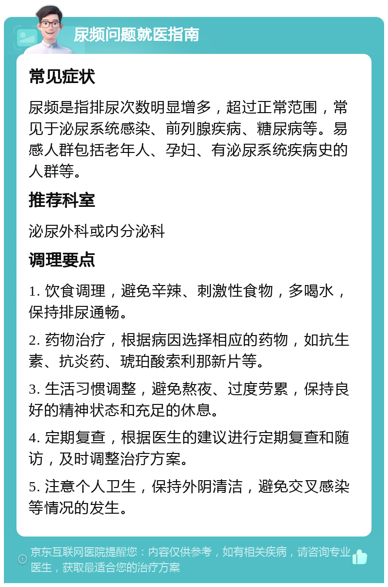 尿频问题就医指南 常见症状 尿频是指排尿次数明显增多，超过正常范围，常见于泌尿系统感染、前列腺疾病、糖尿病等。易感人群包括老年人、孕妇、有泌尿系统疾病史的人群等。 推荐科室 泌尿外科或内分泌科 调理要点 1. 饮食调理，避免辛辣、刺激性食物，多喝水，保持排尿通畅。 2. 药物治疗，根据病因选择相应的药物，如抗生素、抗炎药、琥珀酸索利那新片等。 3. 生活习惯调整，避免熬夜、过度劳累，保持良好的精神状态和充足的休息。 4. 定期复查，根据医生的建议进行定期复查和随访，及时调整治疗方案。 5. 注意个人卫生，保持外阴清洁，避免交叉感染等情况的发生。