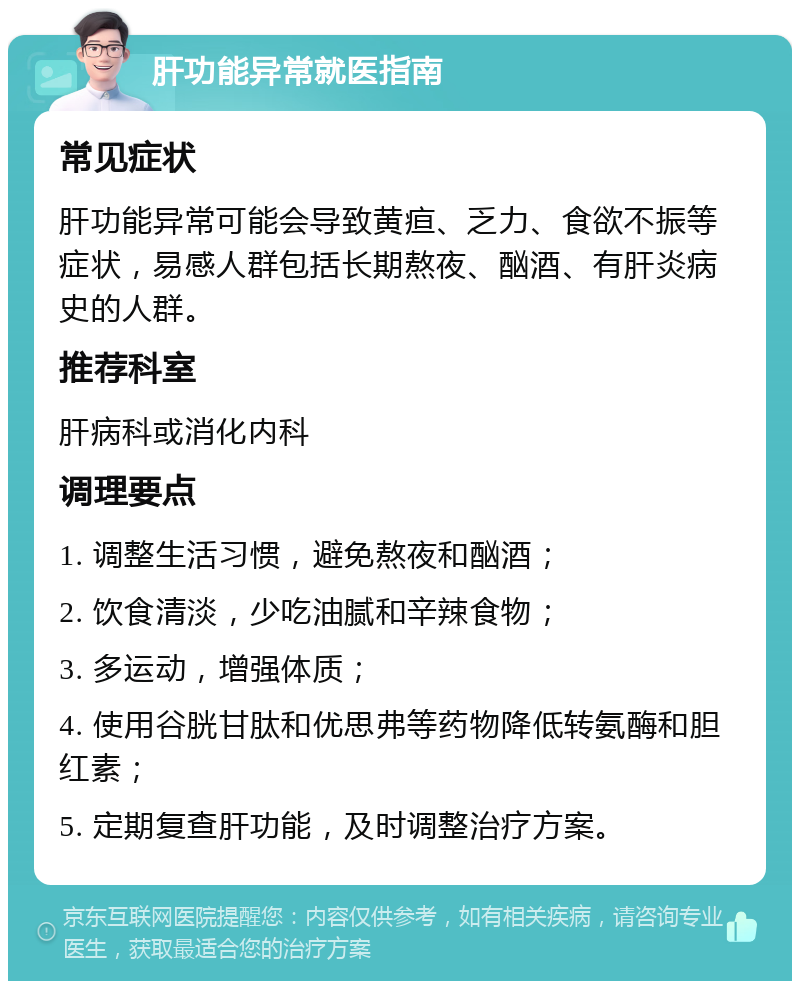 肝功能异常就医指南 常见症状 肝功能异常可能会导致黄疸、乏力、食欲不振等症状，易感人群包括长期熬夜、酗酒、有肝炎病史的人群。 推荐科室 肝病科或消化内科 调理要点 1. 调整生活习惯，避免熬夜和酗酒； 2. 饮食清淡，少吃油腻和辛辣食物； 3. 多运动，增强体质； 4. 使用谷胱甘肽和优思弗等药物降低转氨酶和胆红素； 5. 定期复查肝功能，及时调整治疗方案。