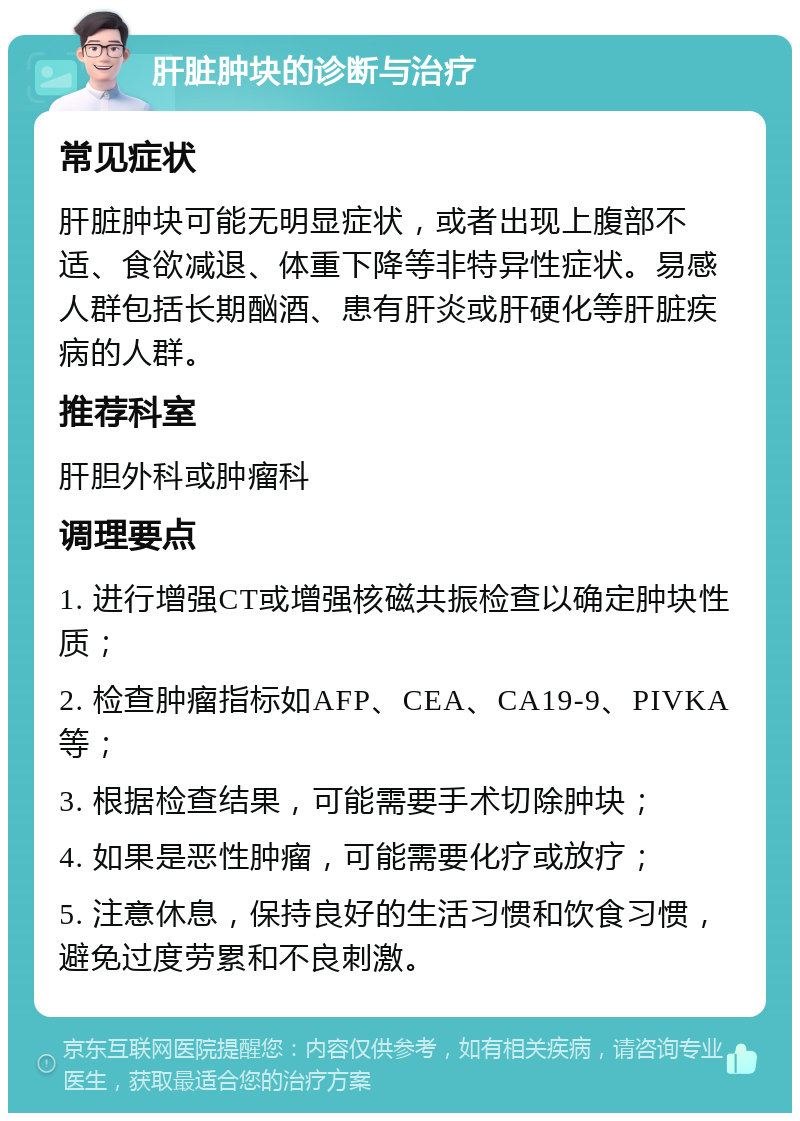 肝脏肿块的诊断与治疗 常见症状 肝脏肿块可能无明显症状，或者出现上腹部不适、食欲减退、体重下降等非特异性症状。易感人群包括长期酗酒、患有肝炎或肝硬化等肝脏疾病的人群。 推荐科室 肝胆外科或肿瘤科 调理要点 1. 进行增强CT或增强核磁共振检查以确定肿块性质； 2. 检查肿瘤指标如AFP、CEA、CA19-9、PIVKA等； 3. 根据检查结果，可能需要手术切除肿块； 4. 如果是恶性肿瘤，可能需要化疗或放疗； 5. 注意休息，保持良好的生活习惯和饮食习惯，避免过度劳累和不良刺激。