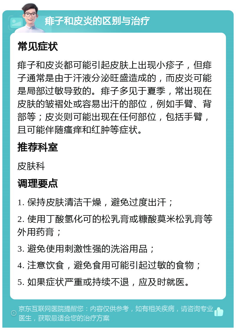 痱子和皮炎的区别与治疗 常见症状 痱子和皮炎都可能引起皮肤上出现小疹子，但痱子通常是由于汗液分泌旺盛造成的，而皮炎可能是局部过敏导致的。痱子多见于夏季，常出现在皮肤的皱褶处或容易出汗的部位，例如手臂、背部等；皮炎则可能出现在任何部位，包括手臂，且可能伴随瘙痒和红肿等症状。 推荐科室 皮肤科 调理要点 1. 保持皮肤清洁干燥，避免过度出汗； 2. 使用丁酸氢化可的松乳膏或糠酸莫米松乳膏等外用药膏； 3. 避免使用刺激性强的洗浴用品； 4. 注意饮食，避免食用可能引起过敏的食物； 5. 如果症状严重或持续不退，应及时就医。