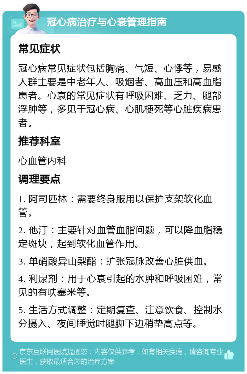 冠心病治疗与心衰管理指南 常见症状 冠心病常见症状包括胸痛、气短、心悸等，易感人群主要是中老年人、吸烟者、高血压和高血脂患者。心衰的常见症状有呼吸困难、乏力、腿部浮肿等，多见于冠心病、心肌梗死等心脏疾病患者。 推荐科室 心血管内科 调理要点 1. 阿司匹林：需要终身服用以保护支架软化血管。 2. 他汀：主要针对血管血脂问题，可以降血脂稳定斑块，起到软化血管作用。 3. 单硝酸异山梨酯：扩张冠脉改善心脏供血。 4. 利尿剂：用于心衰引起的水肿和呼吸困难，常见的有呋塞米等。 5. 生活方式调整：定期复查、注意饮食、控制水分摄入、夜间睡觉时腿脚下边稍垫高点等。