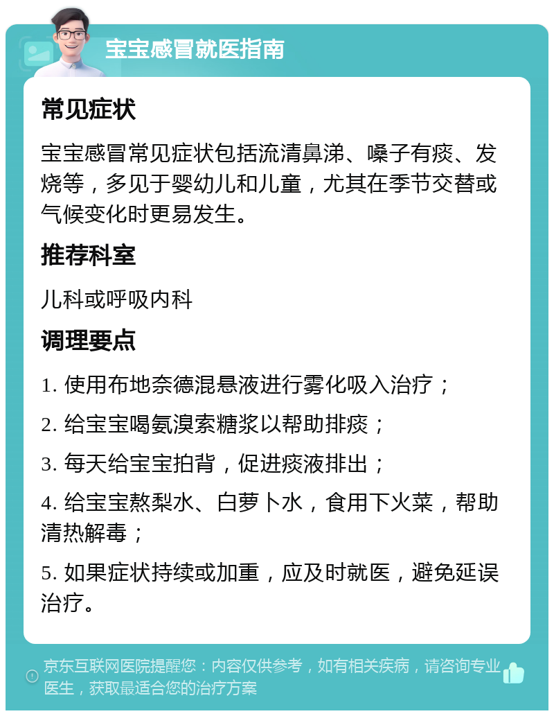 宝宝感冒就医指南 常见症状 宝宝感冒常见症状包括流清鼻涕、嗓子有痰、发烧等，多见于婴幼儿和儿童，尤其在季节交替或气候变化时更易发生。 推荐科室 儿科或呼吸内科 调理要点 1. 使用布地奈德混悬液进行雾化吸入治疗； 2. 给宝宝喝氨溴索糖浆以帮助排痰； 3. 每天给宝宝拍背，促进痰液排出； 4. 给宝宝熬梨水、白萝卜水，食用下火菜，帮助清热解毒； 5. 如果症状持续或加重，应及时就医，避免延误治疗。