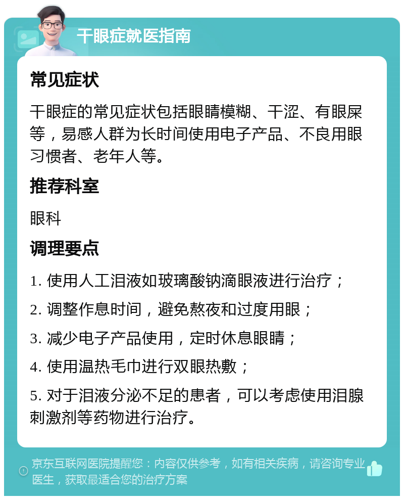 干眼症就医指南 常见症状 干眼症的常见症状包括眼睛模糊、干涩、有眼屎等，易感人群为长时间使用电子产品、不良用眼习惯者、老年人等。 推荐科室 眼科 调理要点 1. 使用人工泪液如玻璃酸钠滴眼液进行治疗； 2. 调整作息时间，避免熬夜和过度用眼； 3. 减少电子产品使用，定时休息眼睛； 4. 使用温热毛巾进行双眼热敷； 5. 对于泪液分泌不足的患者，可以考虑使用泪腺刺激剂等药物进行治疗。