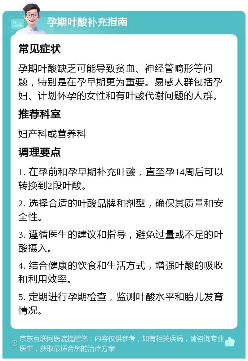 孕期叶酸补充指南 常见症状 孕期叶酸缺乏可能导致贫血、神经管畸形等问题，特别是在孕早期更为重要。易感人群包括孕妇、计划怀孕的女性和有叶酸代谢问题的人群。 推荐科室 妇产科或营养科 调理要点 1. 在孕前和孕早期补充叶酸，直至孕14周后可以转换到2段叶酸。 2. 选择合适的叶酸品牌和剂型，确保其质量和安全性。 3. 遵循医生的建议和指导，避免过量或不足的叶酸摄入。 4. 结合健康的饮食和生活方式，增强叶酸的吸收和利用效率。 5. 定期进行孕期检查，监测叶酸水平和胎儿发育情况。