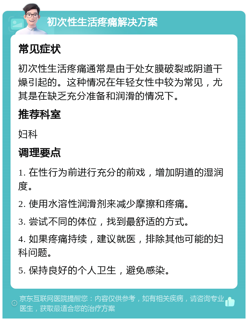 初次性生活疼痛解决方案 常见症状 初次性生活疼痛通常是由于处女膜破裂或阴道干燥引起的。这种情况在年轻女性中较为常见，尤其是在缺乏充分准备和润滑的情况下。 推荐科室 妇科 调理要点 1. 在性行为前进行充分的前戏，增加阴道的湿润度。 2. 使用水溶性润滑剂来减少摩擦和疼痛。 3. 尝试不同的体位，找到最舒适的方式。 4. 如果疼痛持续，建议就医，排除其他可能的妇科问题。 5. 保持良好的个人卫生，避免感染。