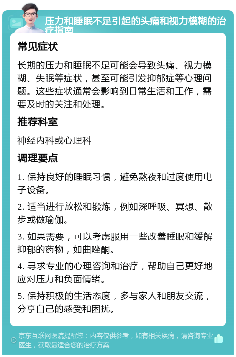 压力和睡眠不足引起的头痛和视力模糊的治疗指南 常见症状 长期的压力和睡眠不足可能会导致头痛、视力模糊、失眠等症状，甚至可能引发抑郁症等心理问题。这些症状通常会影响到日常生活和工作，需要及时的关注和处理。 推荐科室 神经内科或心理科 调理要点 1. 保持良好的睡眠习惯，避免熬夜和过度使用电子设备。 2. 适当进行放松和锻炼，例如深呼吸、冥想、散步或做瑜伽。 3. 如果需要，可以考虑服用一些改善睡眠和缓解抑郁的药物，如曲唑酮。 4. 寻求专业的心理咨询和治疗，帮助自己更好地应对压力和负面情绪。 5. 保持积极的生活态度，多与家人和朋友交流，分享自己的感受和困扰。