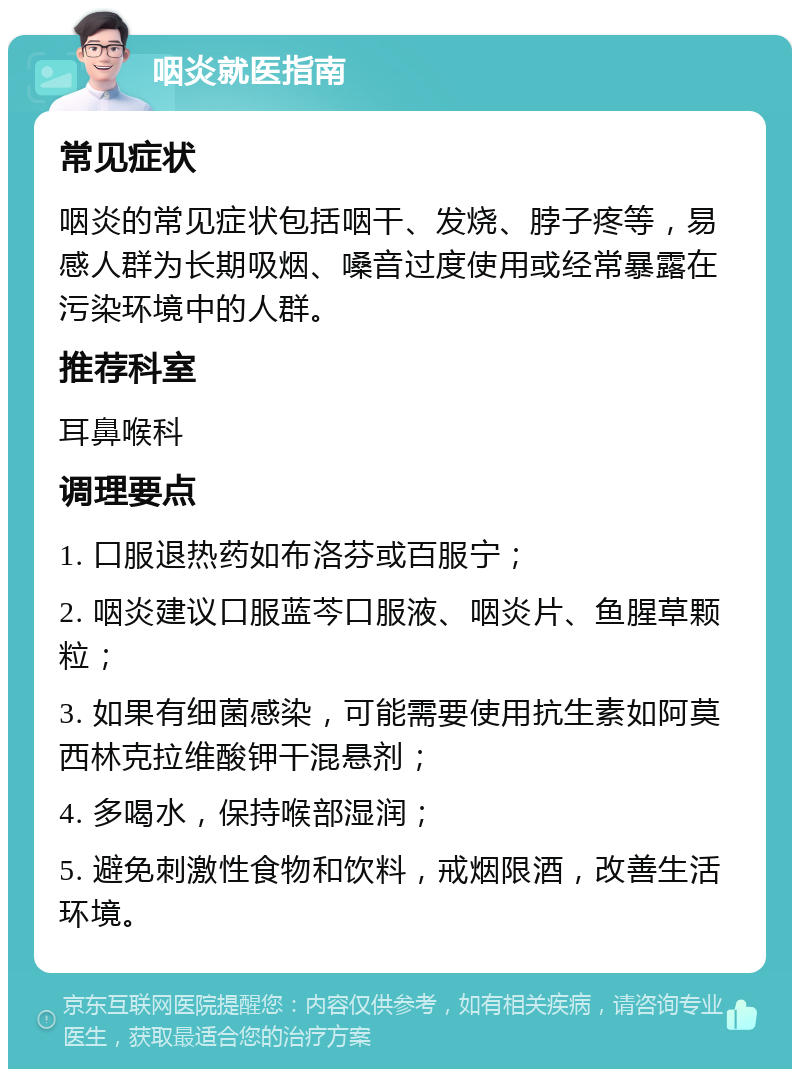 咽炎就医指南 常见症状 咽炎的常见症状包括咽干、发烧、脖子疼等，易感人群为长期吸烟、嗓音过度使用或经常暴露在污染环境中的人群。 推荐科室 耳鼻喉科 调理要点 1. 口服退热药如布洛芬或百服宁； 2. 咽炎建议口服蓝芩口服液、咽炎片、鱼腥草颗粒； 3. 如果有细菌感染，可能需要使用抗生素如阿莫西林克拉维酸钾干混悬剂； 4. 多喝水，保持喉部湿润； 5. 避免刺激性食物和饮料，戒烟限酒，改善生活环境。