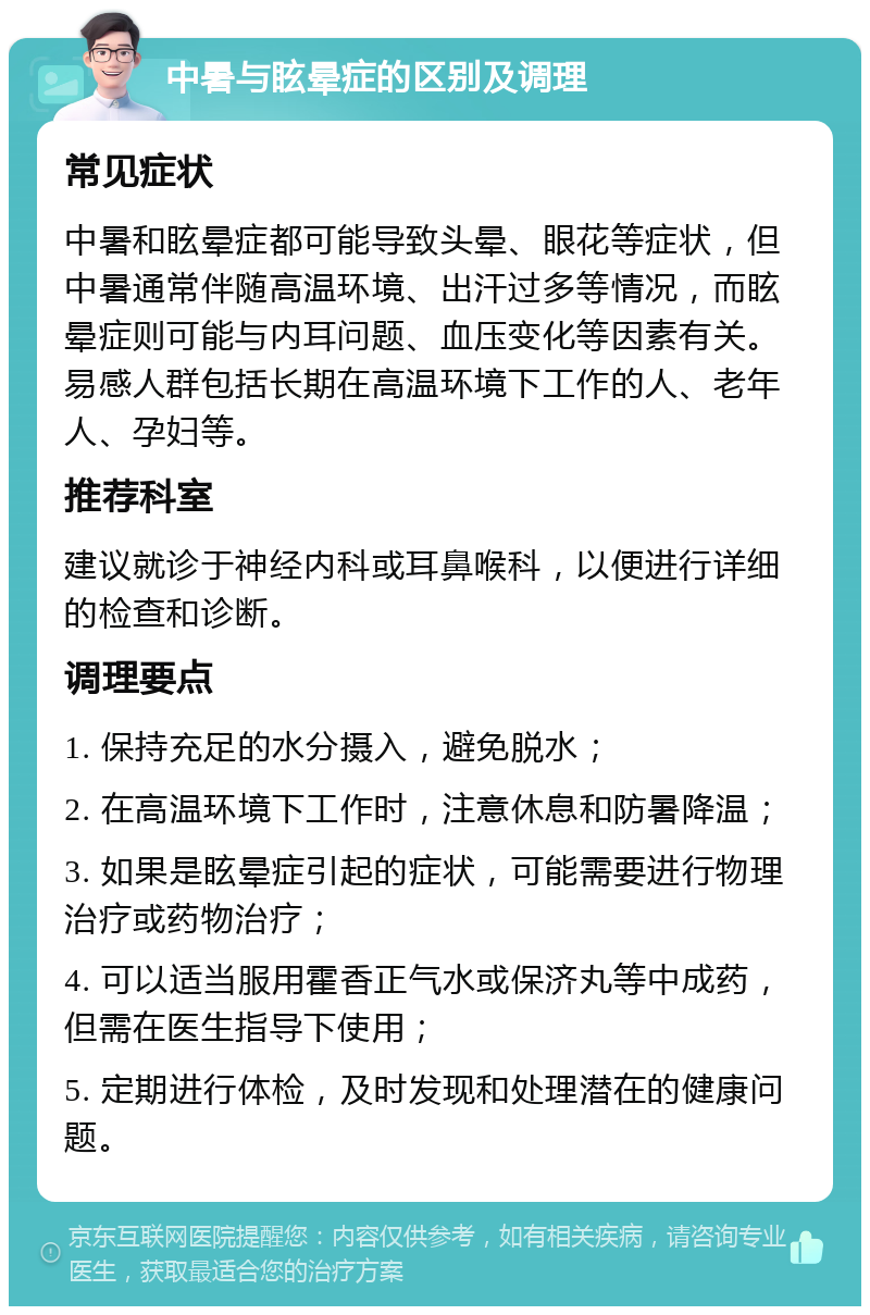 中暑与眩晕症的区别及调理 常见症状 中暑和眩晕症都可能导致头晕、眼花等症状，但中暑通常伴随高温环境、出汗过多等情况，而眩晕症则可能与内耳问题、血压变化等因素有关。易感人群包括长期在高温环境下工作的人、老年人、孕妇等。 推荐科室 建议就诊于神经内科或耳鼻喉科，以便进行详细的检查和诊断。 调理要点 1. 保持充足的水分摄入，避免脱水； 2. 在高温环境下工作时，注意休息和防暑降温； 3. 如果是眩晕症引起的症状，可能需要进行物理治疗或药物治疗； 4. 可以适当服用霍香正气水或保济丸等中成药，但需在医生指导下使用； 5. 定期进行体检，及时发现和处理潜在的健康问题。