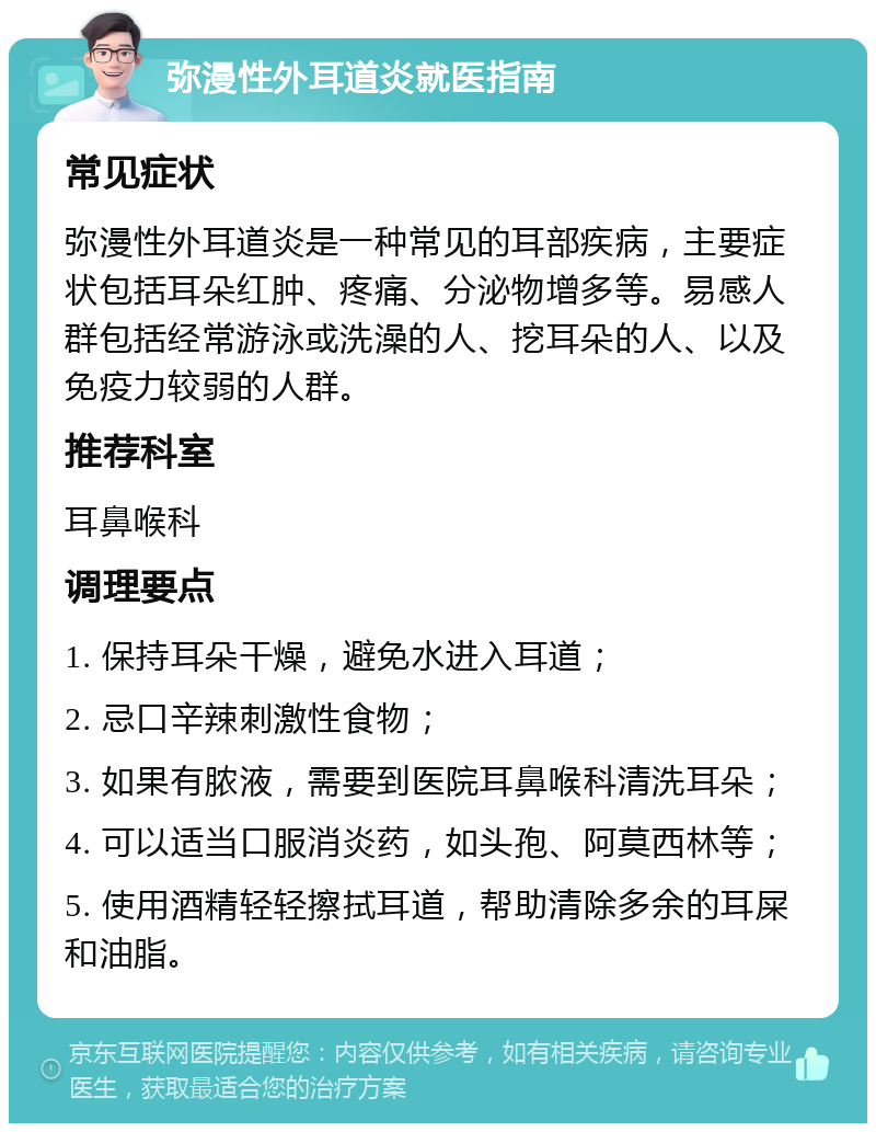 弥漫性外耳道炎就医指南 常见症状 弥漫性外耳道炎是一种常见的耳部疾病，主要症状包括耳朵红肿、疼痛、分泌物增多等。易感人群包括经常游泳或洗澡的人、挖耳朵的人、以及免疫力较弱的人群。 推荐科室 耳鼻喉科 调理要点 1. 保持耳朵干燥，避免水进入耳道； 2. 忌口辛辣刺激性食物； 3. 如果有脓液，需要到医院耳鼻喉科清洗耳朵； 4. 可以适当口服消炎药，如头孢、阿莫西林等； 5. 使用酒精轻轻擦拭耳道，帮助清除多余的耳屎和油脂。