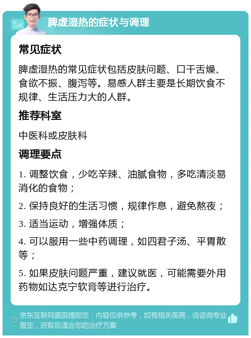 脾虚湿热的症状与调理 常见症状 脾虚湿热的常见症状包括皮肤问题、口干舌燥、食欲不振、腹泻等。易感人群主要是长期饮食不规律、生活压力大的人群。 推荐科室 中医科或皮肤科 调理要点 1. 调整饮食，少吃辛辣、油腻食物，多吃清淡易消化的食物； 2. 保持良好的生活习惯，规律作息，避免熬夜； 3. 适当运动，增强体质； 4. 可以服用一些中药调理，如四君子汤、平胃散等； 5. 如果皮肤问题严重，建议就医，可能需要外用药物如达克宁软膏等进行治疗。