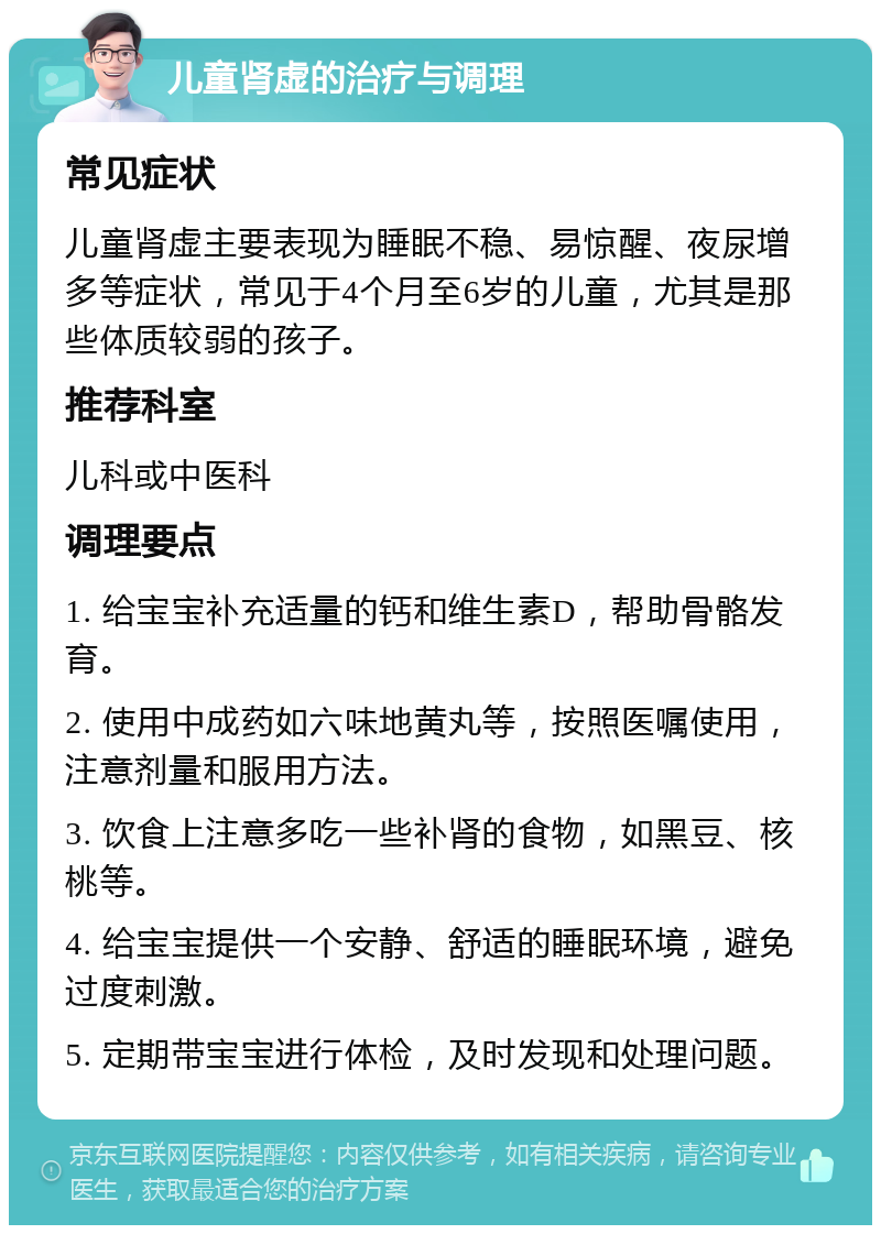 儿童肾虚的治疗与调理 常见症状 儿童肾虚主要表现为睡眠不稳、易惊醒、夜尿增多等症状，常见于4个月至6岁的儿童，尤其是那些体质较弱的孩子。 推荐科室 儿科或中医科 调理要点 1. 给宝宝补充适量的钙和维生素D，帮助骨骼发育。 2. 使用中成药如六味地黄丸等，按照医嘱使用，注意剂量和服用方法。 3. 饮食上注意多吃一些补肾的食物，如黑豆、核桃等。 4. 给宝宝提供一个安静、舒适的睡眠环境，避免过度刺激。 5. 定期带宝宝进行体检，及时发现和处理问题。