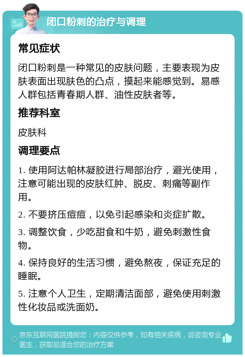 闭口粉刺的治疗与调理 常见症状 闭口粉刺是一种常见的皮肤问题，主要表现为皮肤表面出现肤色的凸点，摸起来能感觉到。易感人群包括青春期人群、油性皮肤者等。 推荐科室 皮肤科 调理要点 1. 使用阿达帕林凝胶进行局部治疗，避光使用，注意可能出现的皮肤红肿、脱皮、刺痛等副作用。 2. 不要挤压痘痘，以免引起感染和炎症扩散。 3. 调整饮食，少吃甜食和牛奶，避免刺激性食物。 4. 保持良好的生活习惯，避免熬夜，保证充足的睡眠。 5. 注意个人卫生，定期清洁面部，避免使用刺激性化妆品或洗面奶。